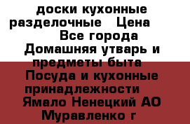   доски кухонные разделочные › Цена ­ 100 - Все города Домашняя утварь и предметы быта » Посуда и кухонные принадлежности   . Ямало-Ненецкий АО,Муравленко г.